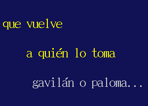 que vuelve

a qui n lo toma

gavil6n o paloma...