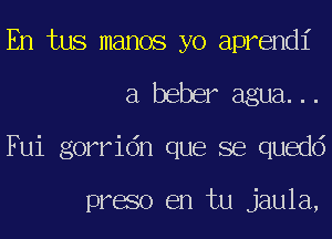 En tus manos yo aprendi
a beber agua...
Fui gorridn que se quedd

preso en tu jaula,