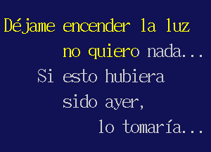 D jame encender la luz
n0 quiero nada...

Si esto hubiera
Sido ayer,
lo tomaria...