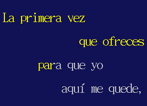 La primera vez
que ofreces

para que yo

aqu1' me quede,