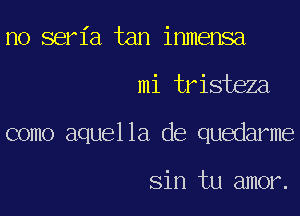 no seria tan inmensa
mi tristeza
como aquella de quedarme

Sin tu amor.