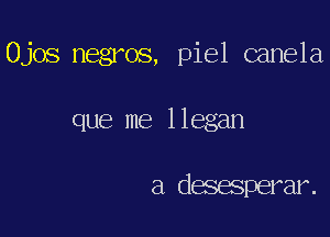 Ojos negros, piel canela

que me llegan

a desesperar.