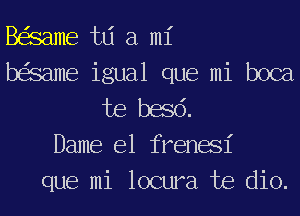 BeSame td a mi
beSame igual que mi boca
Joe basd.
Dame e1 frenael'
que mi locura Joe dio.