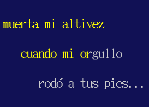 muerta.mi altivez

cuando mi orgullo

rodd a tus pies...