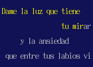 Dame la luz que tiene
tu mirar
y la ansiedad

que entre tus labios Vi