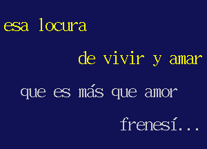 esa locura

de vivir y amar

que es mas que amor

frenesi...