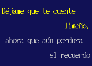 D jame que te Quente

lime o,

ahora que adn perdura

e1 recuerdo