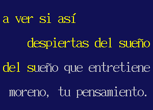 a ver Si asi
despiertas del sue o
del sue o que entretiene

moreno, tu pensamiento.