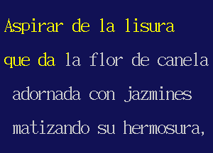 Aspirar de la lisura
que da 1a flor de canela
adornada con jazmines

matizando su hermosura,