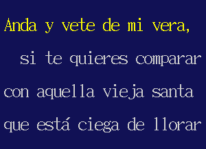 Anda y vete de mi vera,
Si te quieres comparar
con aquella Vieja santa

que estd Ciega de llorar