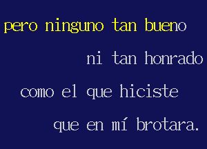 pero ninguno tan bueno
ni tan honrado
como el que hiciste

que en mi brotara.