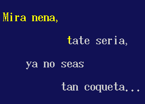 Mira nena,

tate seria,

ya no seas

tan coqueta...