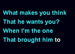 What makes you think
That he wants you?

When I'm the one
That brought him to