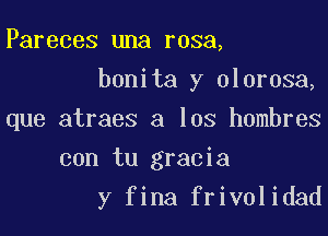 Pareces una rosa,
bonita y olorosa,

que atraes a los hombres

con tu gracia
y fina frivolidad