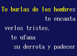 Te burlas de los hombres
te encanta
verlos tristes,
te ufana

su derrota y padecer