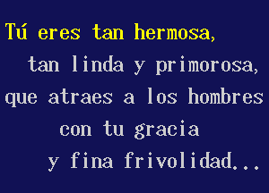 Td eres tan hermosa,
tan linda y primorosa,
que atraes a los hombres
con tu gracia
y fina frivolidad...