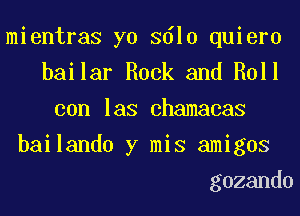 mientras yo 3610 quiero
bailar Rock and Roll
con las chamacas
bailando y mis amigos
gozando