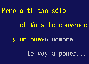 Pero a ti tan 3610

el Vals te convence

y un nuevo nombre

te voy a poner. . .