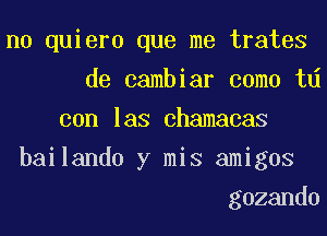 n0 quiero que me trates
de cambiar coma td
con las chamacas
bailando y mis amigos
gozando