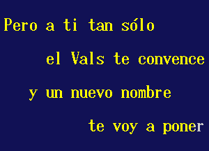 Pero a ti tan 3610

el Vals te convence

y un nuevo nombre

te voy a poner