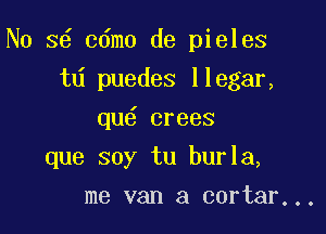 No s6 cdmo de pieles
td puedes llegar,
qu6 crees

que soy tu burla,

me van a cortar...