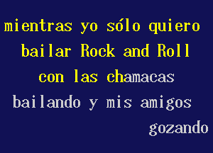 mientras yo 3610 quiero
bailar Rock and Roll
con las chamacas
bailando y mis amigos
gozando