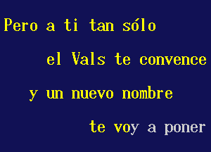 Pero a ti tan 3610

el Vals te convence

y un nuevo nombre

te voy a poner