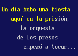 Un dfa hubo una fiesta
aquf en la prisidn,
la orquesta

de los presos

empezd a tocar...