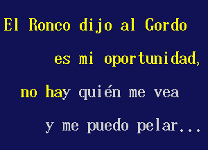 El Ronco dijo al Gordo

es mi oportunidad,

no hay qui n me vea

y me puedo pelar...