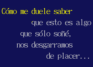 Cdmo me duele saber
que esto es algo

que 5610 80 ,
nos desgarramos
de placer...