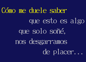 Cdmo me duele saber
que esto es algo

que solo 80 ,
nos desgarramos
de placer...