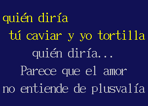 qui n diria
td caviar y yo tortilla
qui n diria...
Parece que el amor
no entiende de plusvalia