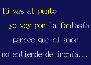 Td vas a1 punto
yo voy por la fantasia
parece que el amor

no entiende de ironia...