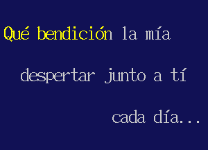 Qu bendicidn la mia

despertar junto a ti

cada dia...