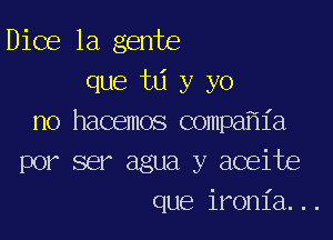 Dice la gente
que ta y yo

no hacemos compa ia
por ser agua y aceite
que ironia...