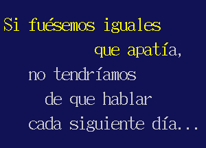 Si fu Semos iguales
que apatia,
no tendriamos
de que hablar

cada siguiente dia...