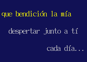 que bendicidn la mia

despertar junto a ti

cada dia...