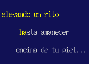 elevando un rito

hasta amanecer

encima de tu piel...