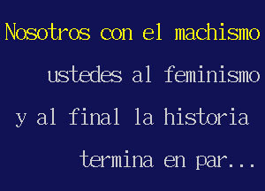 Nosotros con el machismo
ustedes a1 feminismo
y al final la historia

termina en par...