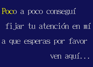 Poco a poco consegui

fijar tu atencidn en mi
a que esperas por favor

ven aqui...