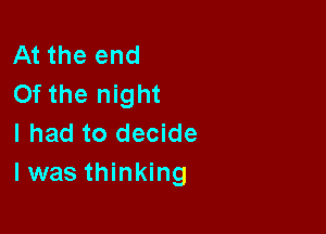 At the end
0f the night

I had to decide
I was thinking