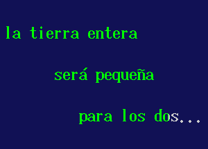 la tierra entera

ser peque a

para los dos...