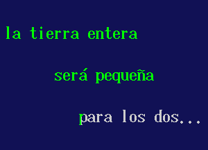 la tierra entera

ser peque a

para los dos...