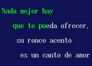 Nada mejor hay

que te pueda ofrecer,
su ronco acento

es un canto de amor