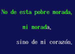 N0 de esta pobre morada,

mi morada,

sino de mi corazdn,