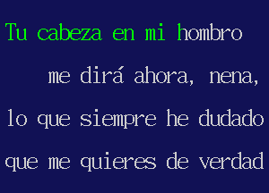 Tu cabeza en mi hombro
me dird ahora, nena,
lo que Siempre he dudado

que me quieres de verdad