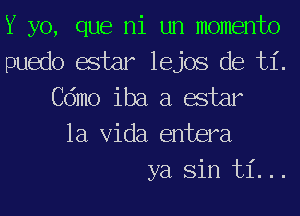 Y yo, que ni un momento

puedo estar lejos de ti.
Cdmo iba a estar
la Vida entera

ya Sin ti...