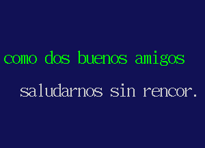 como dos buenos amigos

saludarnos Sin rencor.