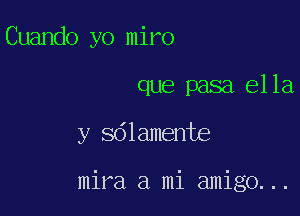 Cuando yo miro
que pasa 61 la,

y Sdlamente

mira a mi amigo. ..