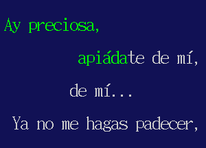 Ay preciosa,

apia'date de mi,

de mi...

Ya no me hagas padecer,